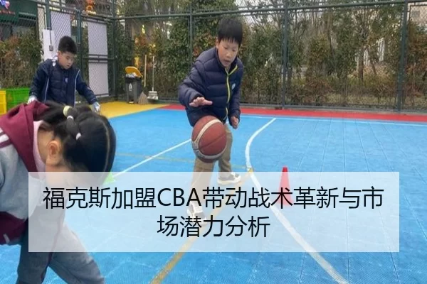 福克斯加盟CBA带动战术革新与市场潜力分析