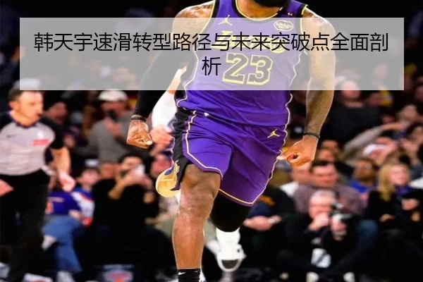 韩天宇速滑转型路径与未来突破点全面剖析